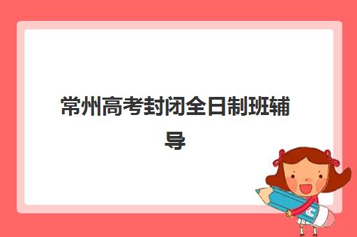 常州高考封闭全日制班辅导班有哪些学校招生？2025年最新排名、招生政策与择校全攻略