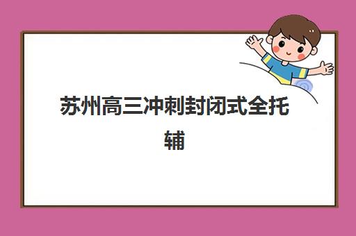 苏州高三冲刺封闭式全托辅导最好辅导学校排名如何查询？2023年最新权威排名详情与择校指南全解析