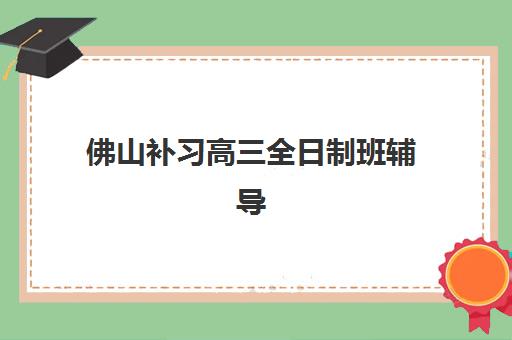 佛山补习高三全日制班辅导班哪个比较好一点？2025年最新排名解析、择校指南与成功案例全攻略