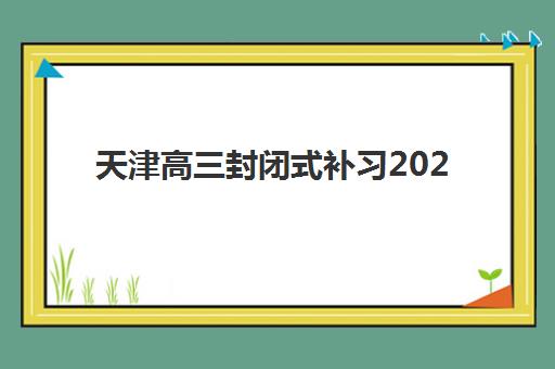 天津高三封闭式补习2025培训哪个好？最新十大权威排名、择校指南与避坑全攻略