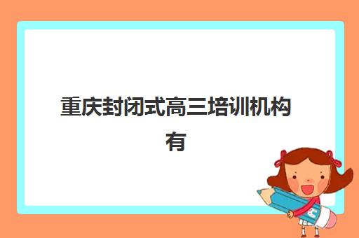 重庆封闭式高三培训机构有哪些学校好？2025年最新排名、择校指南与避坑全攻略
