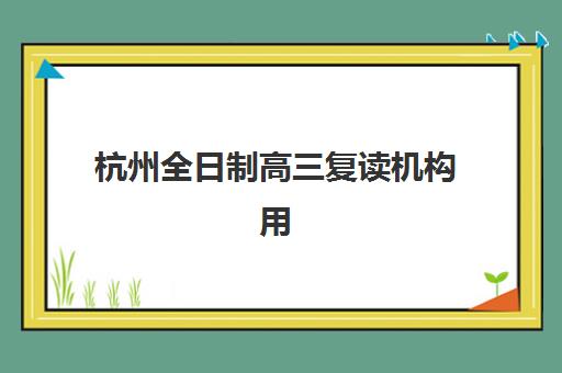 杭州全日制高三复读机构用户满意度如何？2025年最新口碑榜单、各校真实评价与择校指南全解析