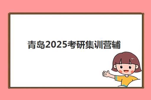 青岛2025考研集训营辅导机构有哪些学校好？最新权威排名详情、各校特色解析与科学选择全指南