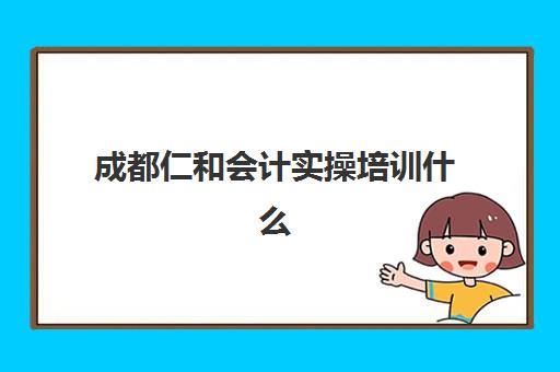成都仁和会计实操培训什么时候报名考试啊？2025年最新时间安排、报考流程与备考全攻略
