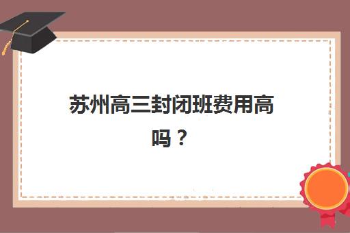 苏州高三封闭班费用高吗？2025年三大机构价格解析与性价比攻略