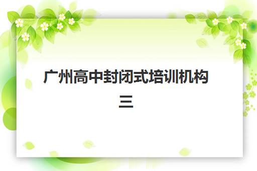 广州高中封闭式培训机构三大公办机构特色如何对比？2025年最新权威排名、各校核心优势解析与科学择校全指南