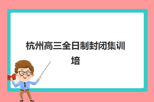 杭州高三全日制封闭集训培训机构哪家强一点？2025年最新权威排行榜、各校特色深度解析与科学择校全指南