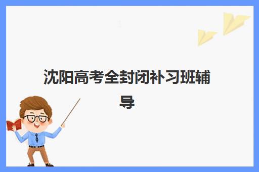 沈阳高考全封闭补习班辅导机构排名榜前十名如何查询？2025年最新权威排名、各校特色与科学择校全指南
