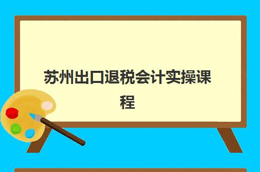 苏州出口退税会计实操课程五大公办机构运营分析如何查询？2025年最新排名、课程特色与择校指南全解析