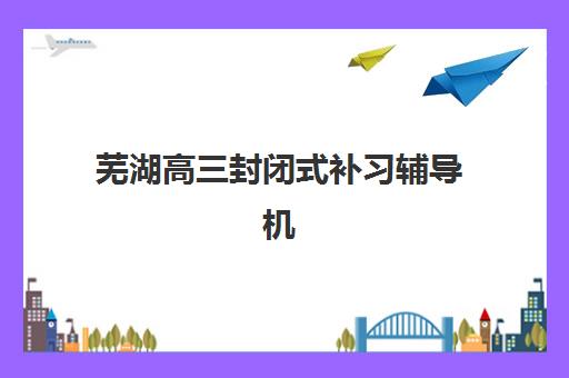 芜湖高三封闭式补习辅导机构最新排行榜如何查询？2025年TOP5详情、择校标准与报读指南全解析