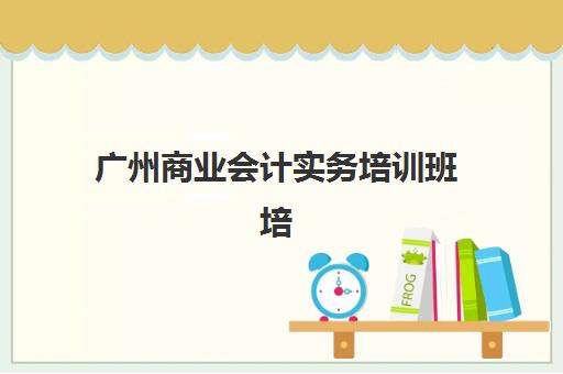 广州商业会计实务培训班培训班哪个最好一点？2025年最新排名前十与择校全攻略详解