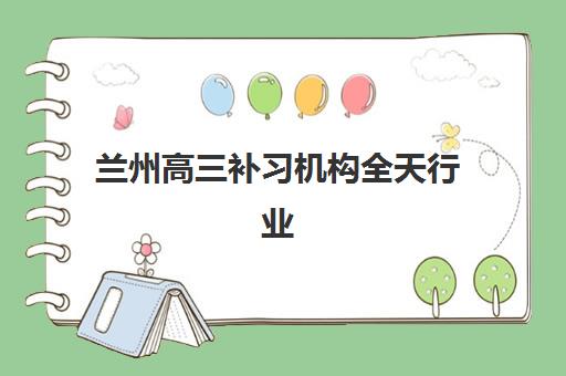 兰州高三补习机构全天行业年度头部机构公示如何查询？2025年权威榜单解析与择校指南