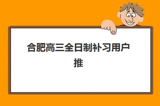 合肥高三全日制补习用户推荐度TOP3如何查询最准确？2025年权威榜单、真实用户反馈与科学择校全攻略