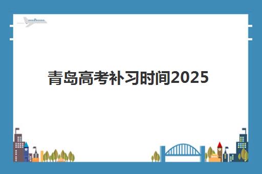 青岛高考补习时间2025具体时间如何查询？最新官方时间表、安排流程与备考指南全解析