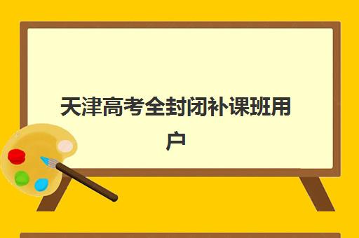 天津高考全封闭补课班用户推荐度TOP3如何选择？2025年口碑榜单、择校指南与避坑全攻略