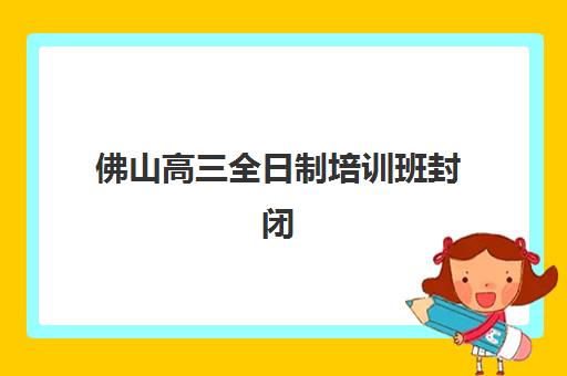 佛山高三全日制培训班封闭式集训营有哪些？2025年最新机构排名、择校指南与科学避坑全攻略