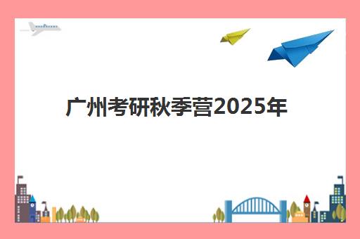 广州考研秋季营2025年时间具体时间如何安排？最新时间表、备考规划与报名全指南
