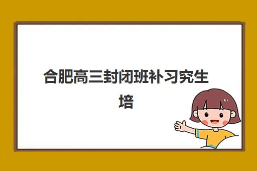 合肥高三封闭班补习究生培训班排名机构如何选择最靠谱？2025年最新前十榜单、各校特色解析与科学择校全攻略
