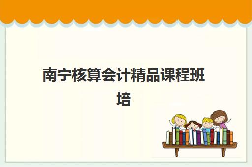 南宁核算会计精品课程班培训机构哪家好一点？2025年最新权威排名与科学择校全指南