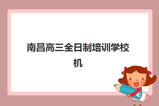 南昌高三全日制培训学校机构用户满意度如何？2025年最新排名、各校特色与科学择校全指南