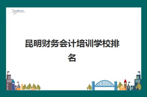昆明财务会计培训学校排名一览表最新如何查询？2025年权威排名、择校标准与成功案例全解析