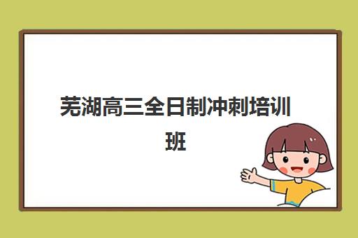 芜湖高三全日制冲刺培训班培训学校排名前十名如何选？2025年最新榜单、课程特色与择校全指南