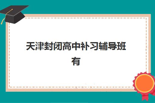 天津封闭高中补习辅导班有哪些机构可以报？2025年最新权威排名、各机构特色解析与科学择校全攻略