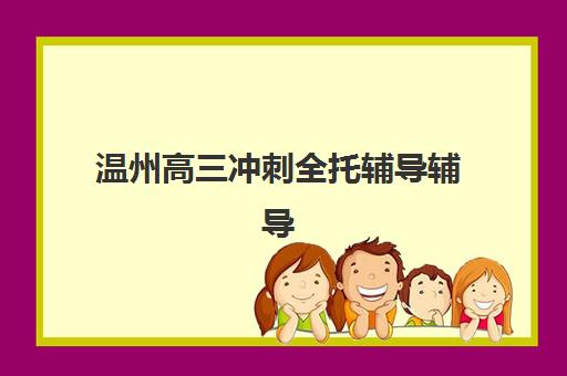温州高三冲刺全托辅导辅导机构有哪些地方好？2023年优质机构推荐与择校指南