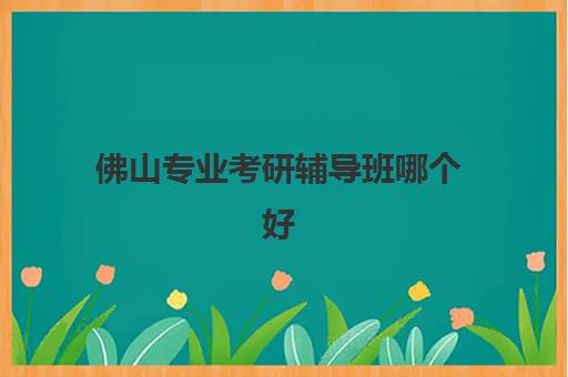 佛山专业考研辅导班哪个好？2025年十大机构硬核对比与择校指南