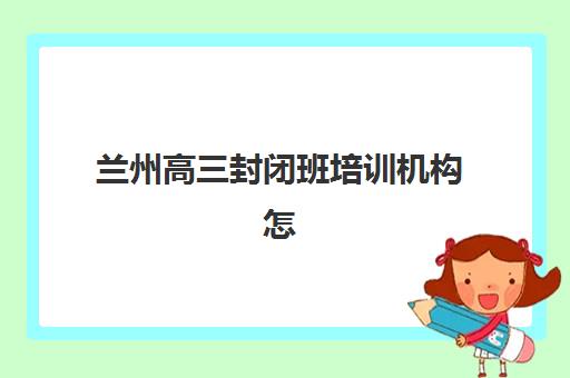 兰州高三封闭班培训机构怎么选？2025年十大机构排名解析与择校指南