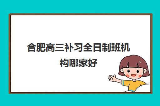 合肥高三补习全日制班机构哪家好(实力排名)？2025年最新权威前十榜单、各校特色深度解析与科学择校全指南
