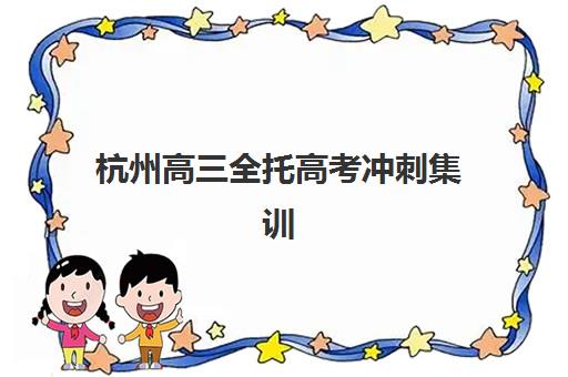 杭州高三全托高考冲刺集训班哪个好一点？2025年最新权威排名、科学择校指南与真实成功案例全解析