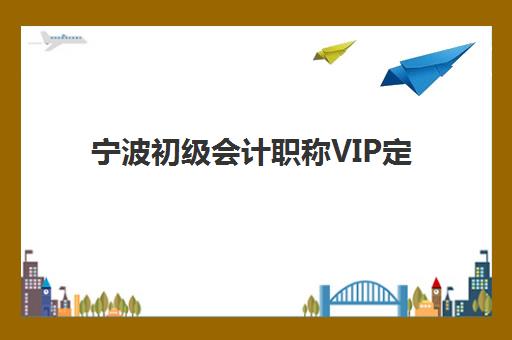宁波初级会计职称VIP定制课程2025报名时间表如何规划？最新报考指南与课程选择全攻略