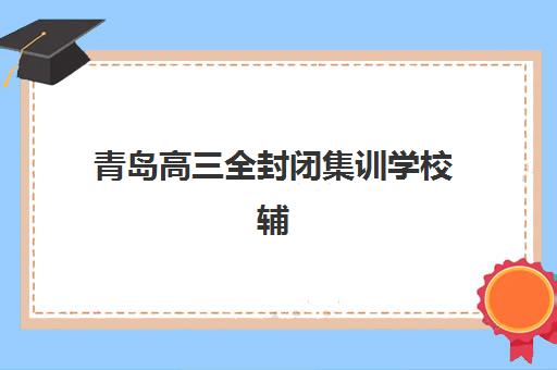 青岛高三全封闭集训学校辅导机构有哪些学校好？2025年最新实力榜单与择校指南