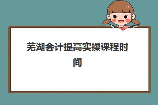 芜湖会计提高实操课程时间2025具体时间如何安排？最新课程表、各机构开班时间与择课全指南