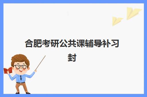 合肥考研公共课辅导补习封闭学校有哪些学校？2025年最新十大权威排名、各校特色剖析与科学择校全指南