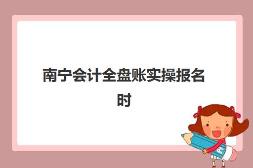 南宁会计全盘账实操报名时间2025年如何安排？最新报名时间表解析、报名流程详解与常见问题解答