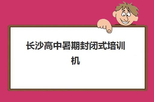 长沙高中暑期封闭式培训机构辅导班有哪些机构好？2025年最新排名、择校策略与成功案例全解析