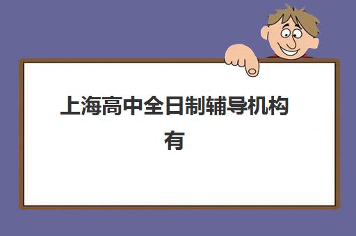 上海高中全日制辅导机构有哪些学校好？2025年最新排名、择校指南与全方位解析
