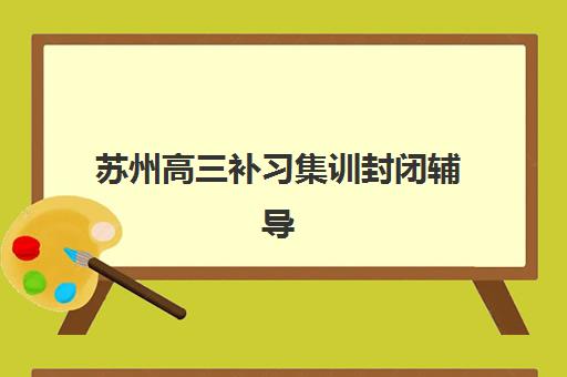 苏州高三补习集训封闭辅导班有哪些机构可以报？2025年最新TOP5排名、各校特色解析与择校全指南