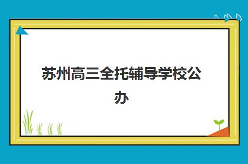 苏州高三全托辅导学校公办vs民办服务对比如何选择？2025年最新权威解析、各校特色与科学择校全指南