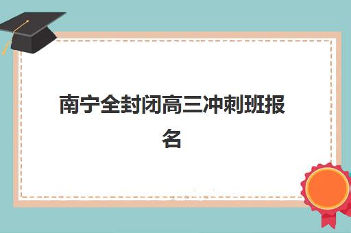 南宁全封闭高三冲刺班报名2025报名时间表如何规划？最新各机构时间节点、报名流程与择校指南全解析