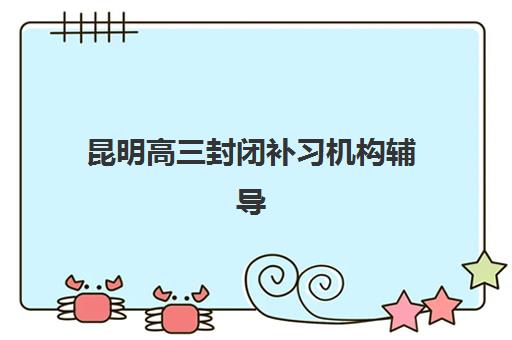昆明高三封闭补习机构辅导机构排名一览表最新如何查询？2025年权威榜单、择校标准与成功案例全解析