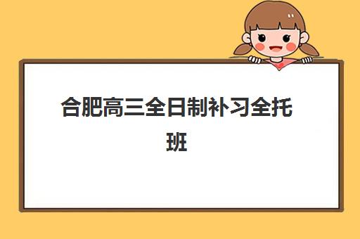 合肥高三全日制补习全托班2025年时间是多少？最新课程安排、各机构对比与择校全指南