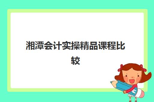 湘潭会计实操精品课程比较厉害的培训机构如何选择？2025年最新排名、课程特色与择校指南