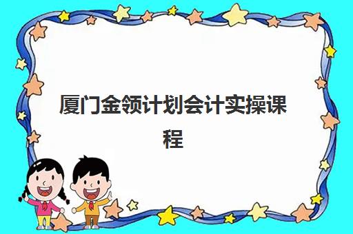 厦门金领计划会计实操课程培训班哪家好多少钱？2025年权威机构评测、费用全览与择校避坑指南