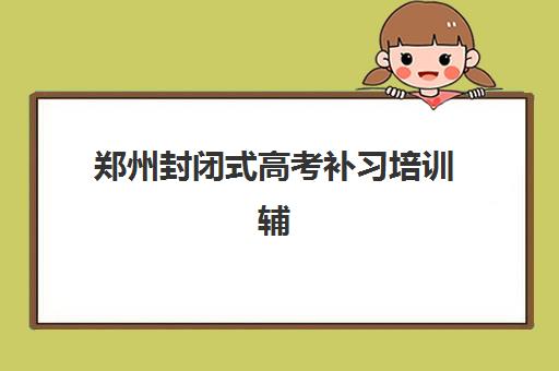 郑州封闭式高考补习培训辅导班有哪些学校可以报？2025年最新可报名学校名单与择校指南