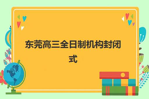 东莞高三全日制机构封闭式集训营地址怎么查？2023年最新五大校区地址、交通指南与择校全攻略
