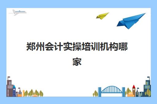 郑州会计实操培训机构哪家强？2025年十大实力机构深度解析与择校指南