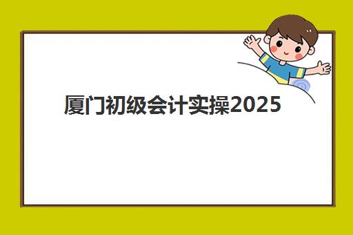 厦门初级会计实操2025年时间公布如何查询？最新考试日程与备考全指南